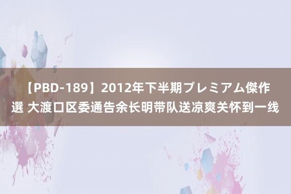 【PBD-189】2012年下半期プレミアム傑作選 大渡口区委通告余长明带队送凉爽关怀到一线