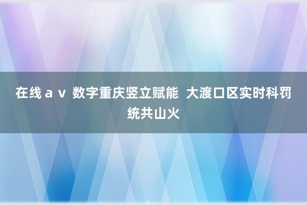 在线ａｖ 数字重庆竖立赋能  大渡口区实时科罚统共山火