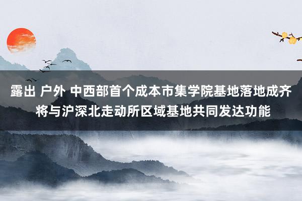 露出 户外 中西部首个成本市集学院基地落地成齐 将与沪深北走动所区域基地共同发达功能