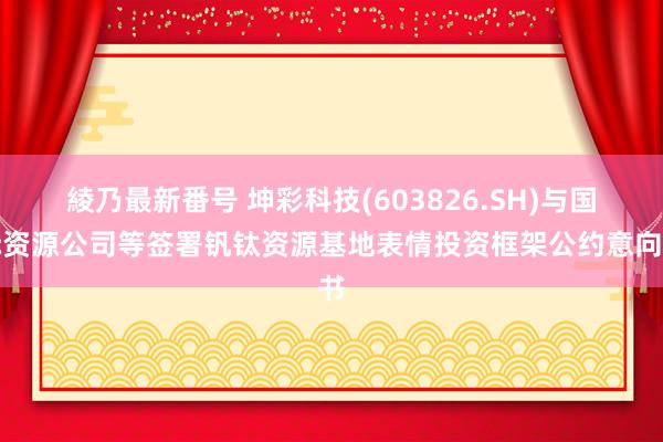 綾乃最新番号 坤彩科技(603826.SH)与国际资源公司等签署钒钛资源基地表情投资框架公约意向书