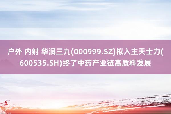 户外 内射 华润三九(000999.SZ)拟入主天士力(600535.SH)终了中药产业链高质料发展