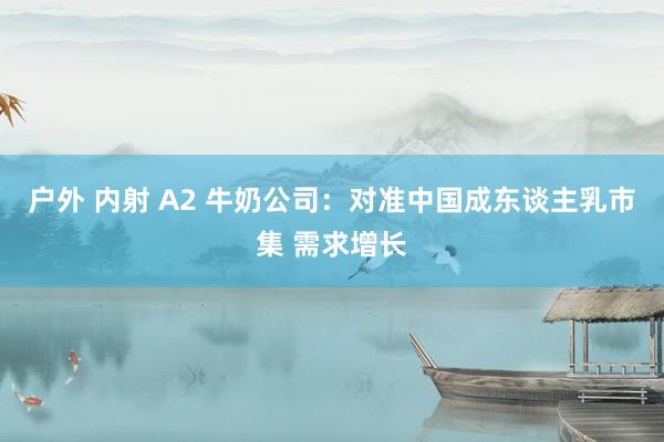 户外 内射 A2 牛奶公司：对准中国成东谈主乳市集 需求增长