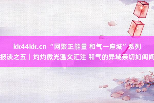 kk44kk.cn “网聚正能量 和气一座城”系列报谈之五｜灼灼微光温文汇注 和气的异域亲切如闾阎