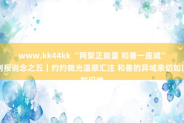 www.kk44kk “网聚正能量 和善一座城”系列报说念之五｜灼灼微光温顺汇注 和善的异域亲切如旧地