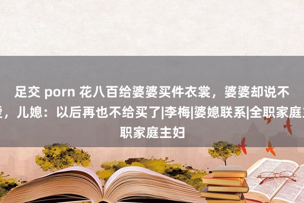 足交 porn 花八百给婆婆买件衣裳，婆婆却说不心爱，儿媳：以后再也不给买了|李梅|婆媳联系|全职家庭主妇