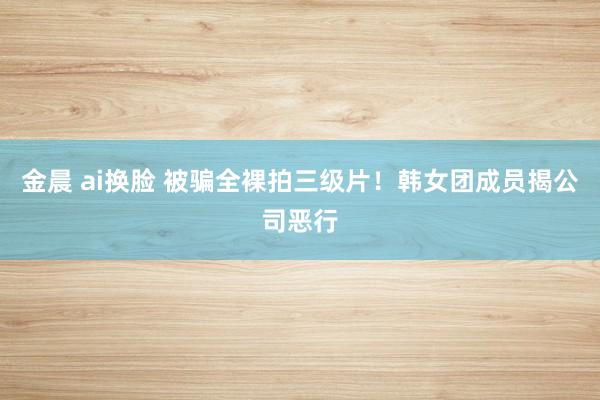 金晨 ai换脸 被骗全裸拍三级片！韩女团成员揭公司恶行