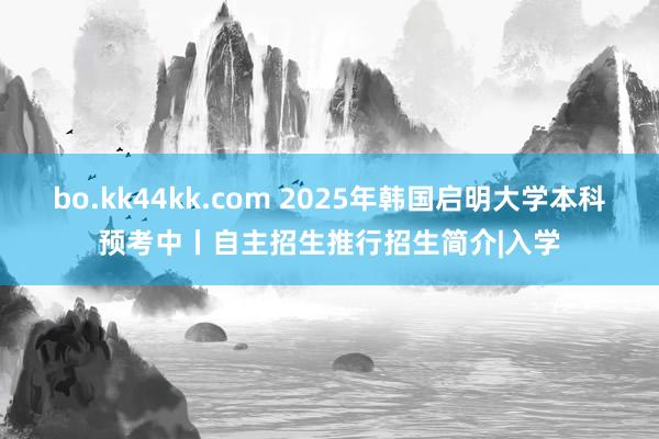 bo.kk44kk.com 2025年韩国启明大学本科预考中丨自主招生推行招生简介|入学