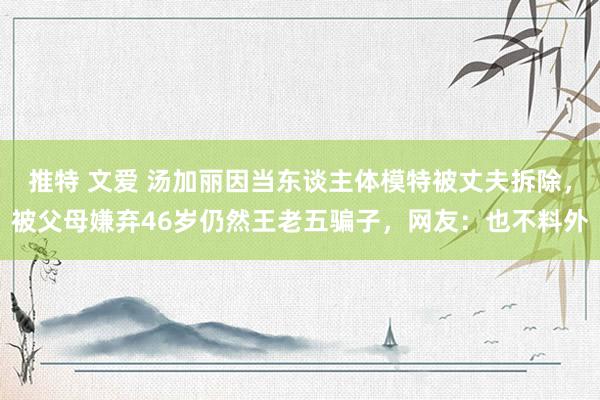 推特 文爱 汤加丽因当东谈主体模特被丈夫拆除，被父母嫌弃46岁仍然王老五骗子，网友：也不料外