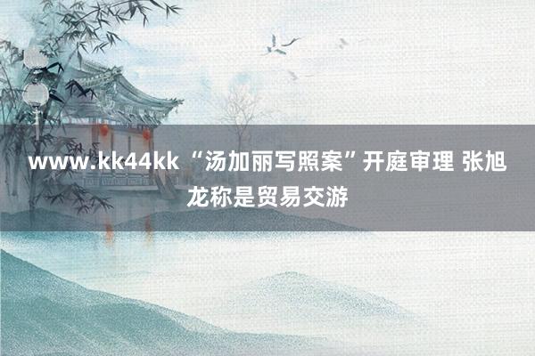 www.kk44kk “汤加丽写照案”开庭审理 张旭龙称是贸易交游