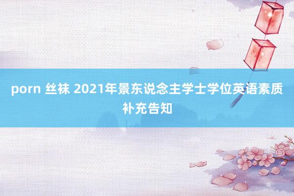 porn 丝袜 2021年景东说念主学士学位英语素质补充告知