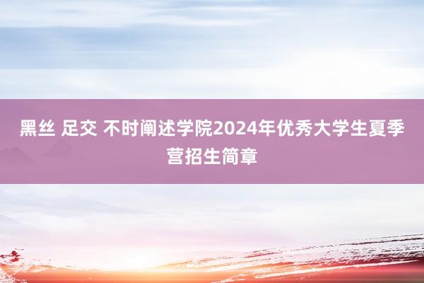 黑丝 足交 不时阐述学院2024年优秀大学生夏季营招生简章