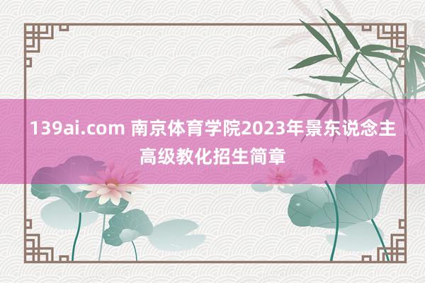 139ai.com 南京体育学院2023年景东说念主高级教化招生简章