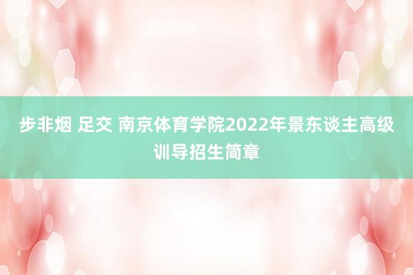 步非烟 足交 南京体育学院2022年景东谈主高级训导招生简章