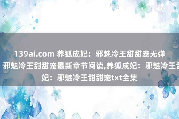 139ai.com 养狐成妃：邪魅冷王甜甜宠无弹窗，养狐成妃：邪魅冷王甜甜宠最新章节阅读，养狐成妃：邪魅冷王甜甜宠txt全集