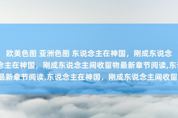 欧美色图 亚洲色图 东说念主在神国，刚成东说念主间收留物无弹窗，东说念主在神国，刚成东说念主间收留物最新章节阅读，东说念主在神国，刚成东说念主间收留物txt全集