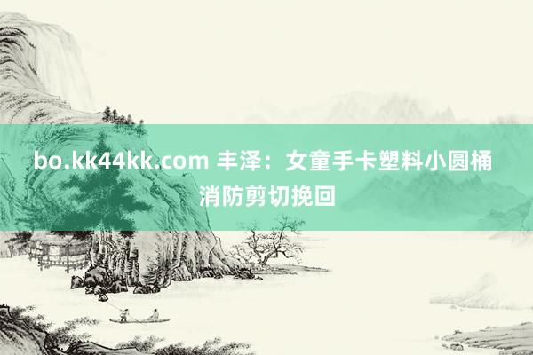 bo.kk44kk.com 丰泽：女童手卡塑料小圆桶 消防剪切挽回