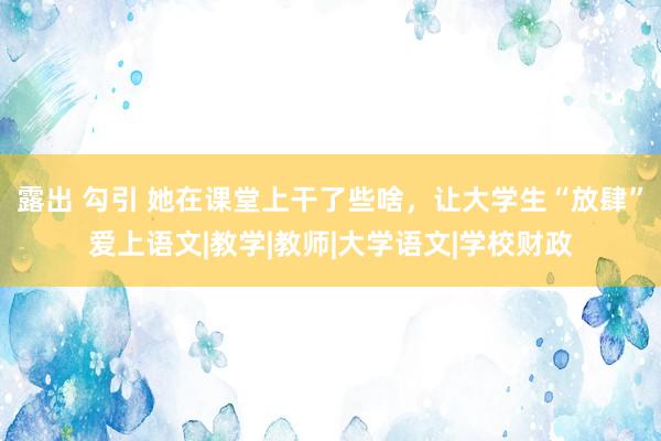 露出 勾引 她在课堂上干了些啥，让大学生“放肆”爱上语文|教学|教师|大学语文|学校财政