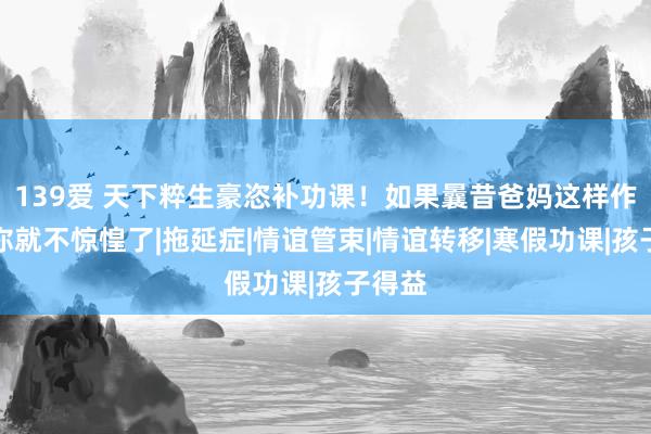 139爱 天下粹生豪恣补功课！如果曩昔爸妈这样作念，你就不惊惶了|拖延症|情谊管束|情谊转移|寒假功课|孩子得益