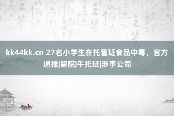 kk44kk.cn 27名小学生在托管班食品中毒，官方通报|留院|午托班|涉事公司