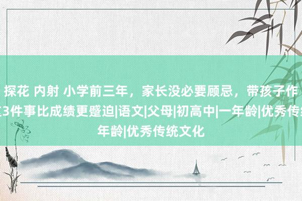 探花 内射 小学前三年，家长没必要顾忌，带孩子作念好这3件事比成绩更蹙迫|语文|父母|初高中|一年龄|优秀传统文化