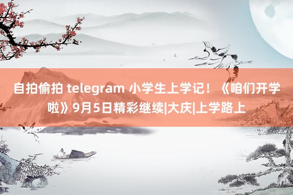 自拍偷拍 telegram 小学生上学记！《咱们开学啦》9月5日精彩继续|大庆|上学路上