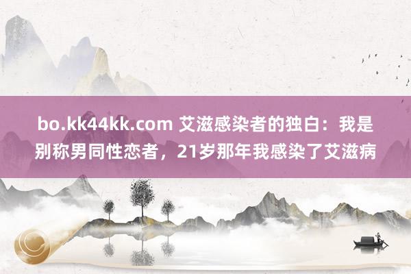 bo.kk44kk.com 艾滋感染者的独白：我是别称男同性恋者，21岁那年我感染了艾滋病