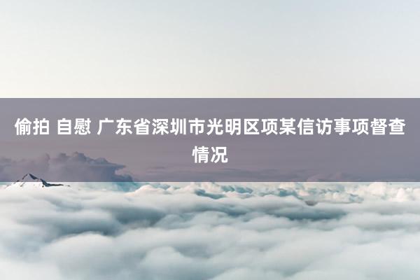 偷拍 自慰 广东省深圳市光明区项某信访事项督查情况