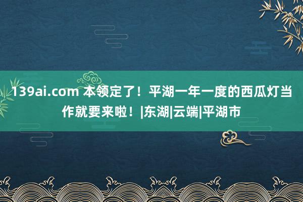 139ai.com 本领定了！平湖一年一度的西瓜灯当作就要来啦！|东湖|云端|平湖市