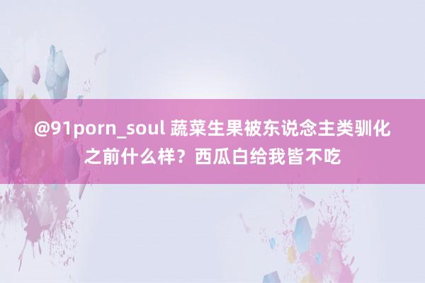 @91porn_soul 蔬菜生果被东说念主类驯化之前什么样？西瓜白给我皆不吃