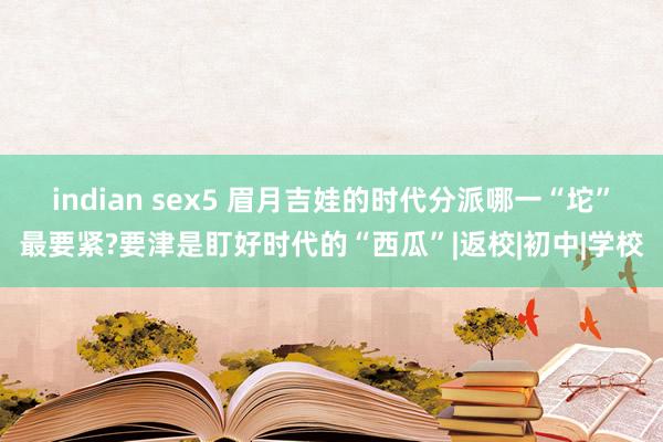 indian sex5 眉月吉娃的时代分派哪一“坨”最要紧?要津是盯好时代的“西瓜”|返校|初中|学校