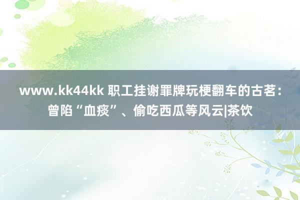 www.kk44kk 职工挂谢罪牌玩梗翻车的古茗：曾陷“血痰”、偷吃西瓜等风云|茶饮