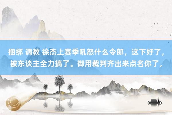 捆绑 调教 徐杰上赛季吼怒什么令郎，这下好了，被东谈主全力搞了。御用裁判齐出来点名你了，