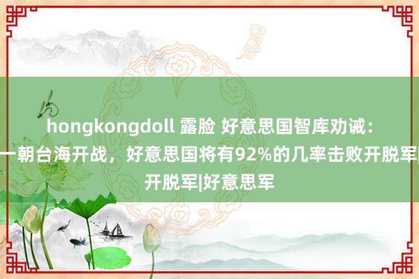 hongkongdoll 露脸 好意思国智库劝诫：中好意思一朝台海开战，好意思国将有92%的几率击败开脱军|好意思军