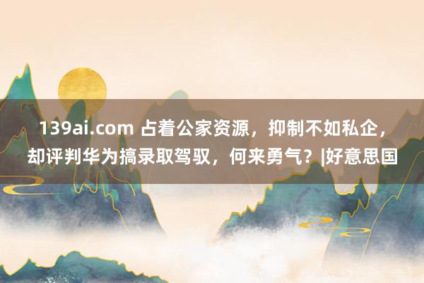 139ai.com 占着公家资源，抑制不如私企，却评判华为搞录取驾驭，何来勇气？|好意思国